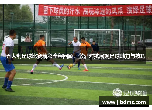 五人制足球比赛精彩全程回顾，激烈对抗展现足球魅力与技巧