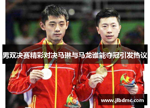 男双决赛精彩对决马琳与马龙谁能夺冠引发热议